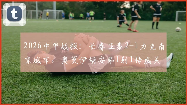 2026中甲战报：长春亚泰2-1力克南京城市，奥莫伊胡安弗1射1传成关键，赛后深度复盘及积分榜影响分析