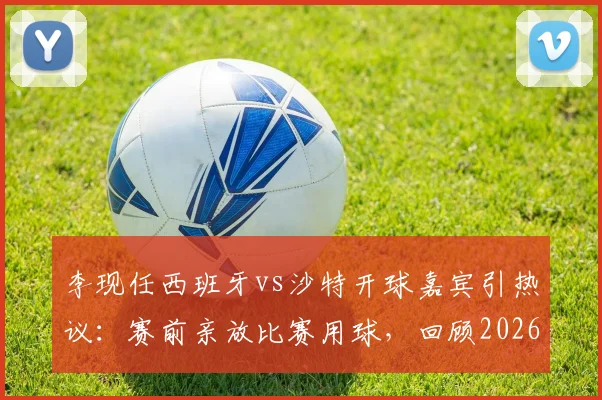 李现任西班牙vs沙特开球嘉宾引热议:赛前亲放比赛用球,回顾2026年友谊赛明星跨界亮点