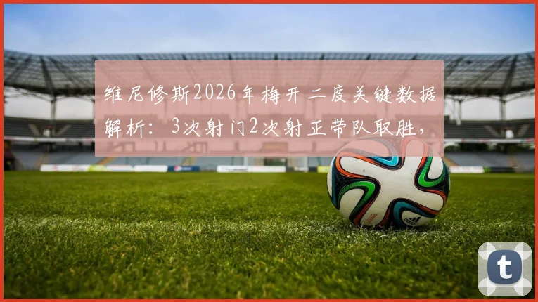 维尼修斯2026年梅开二度关键数据解析:3次射门2次射正带队取胜,状态持续火热