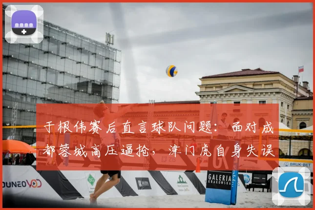 于根伟赛后直言球队问题：面对成都蓉城高压逼抢，津门虎自身失误太多亟待解决