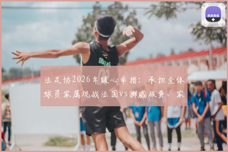 法足协2026年暖心举措:承担全体球员家属观战法国vs挪威旅费,家属团随行细节全解析