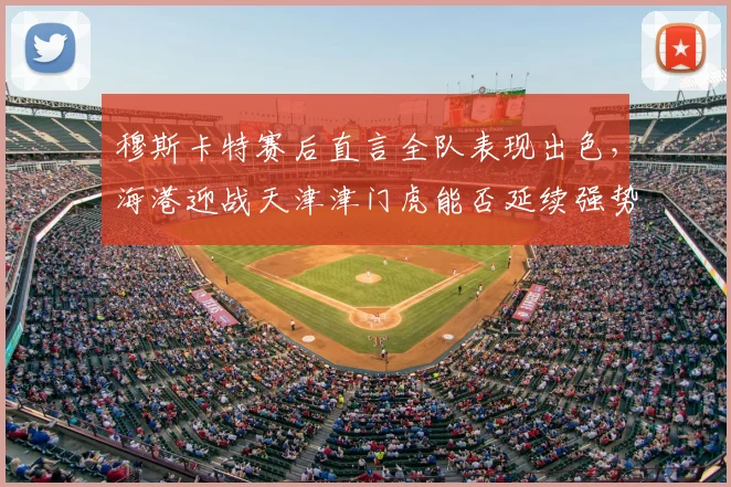 穆斯卡特赛后直言全队表现出色，海港迎战天津津门虎能否延续强势？三点关键解析