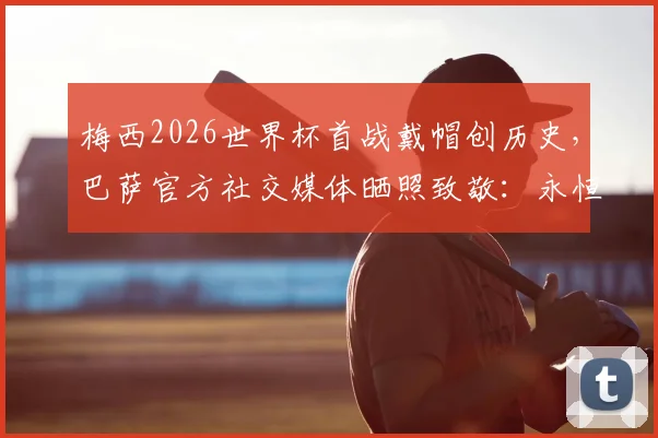 梅西2026世界杯首战戴帽创历史，巴萨官方社交媒体晒照致敬：永恒的传奇，附高清比赛回放与深度解析