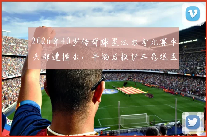 2026年40岁传奇球星法尔考比赛中头部遭撞击，半场后救护车急送医院，球迷揪心事件全解析