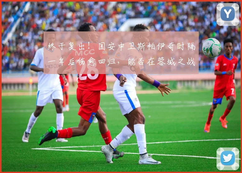 终于复出！国安中卫斯帕伊奇时隔一年后伤愈回归，能否在蓉城之战中找回状态？