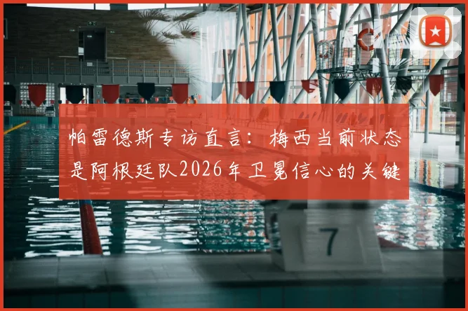 帕雷德斯专访直言:梅西当前状态是阿根廷队2026年卫冕信心的关键,希望他延续火热表现