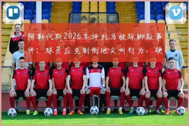 阿勒代斯2026年评利马被踩脚趾事件：球员应克制倒地尖叫行为，硬汉作风更受推崇