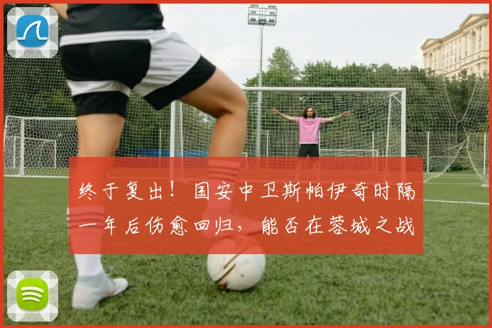 终于复出!国安中卫斯帕伊奇时隔一年后伤愈回归,能否在蓉城之战中找回状态?