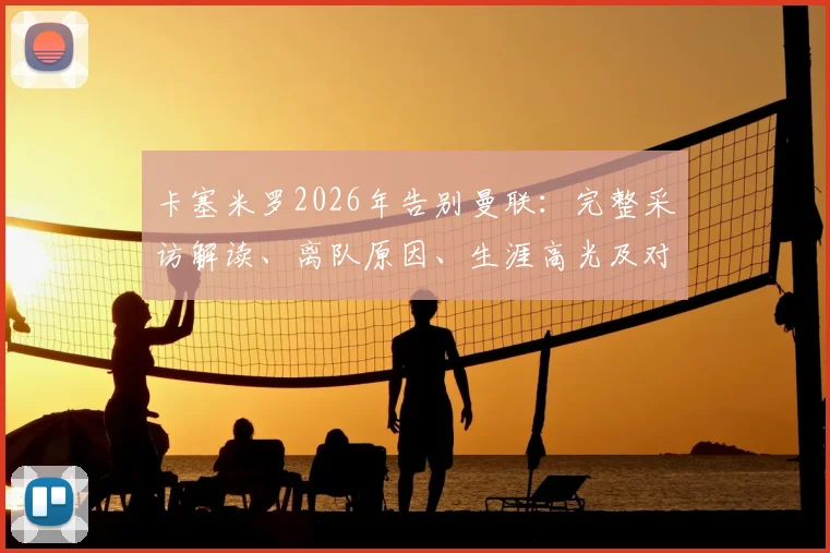 卡塞米罗2026年告别曼联：完整采访解读、离队原因、生涯高光及对球队影响分析
