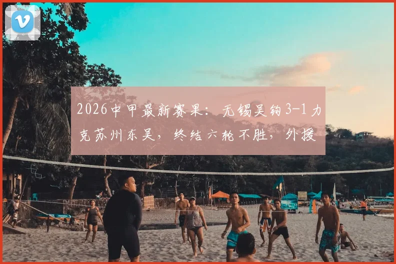 2026中甲最新赛果：无锡吴钩3-1力克苏州东吴，终结六轮不胜，外援努尔达努斯独中两元