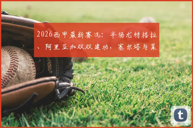 2026西甲最新赛况:半场尤特格拉、阿里亚加双双建功,塞尔塔与莱万特激战成1-1平手,实时比赛数据一览