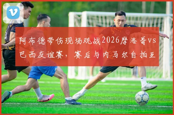 阿布德带伤现场观战2026摩洛哥vs巴西友谊赛,赛后与内马尔自拍互动引发关注