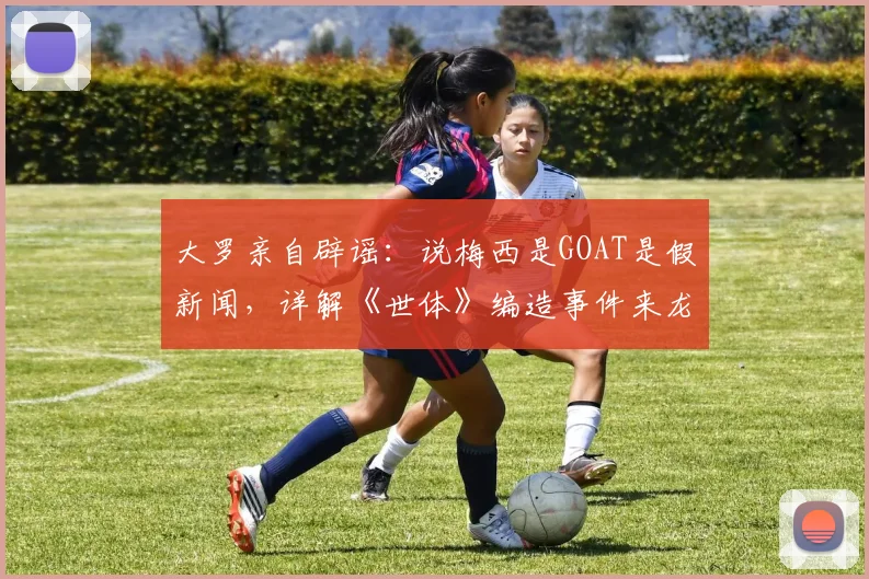 大罗亲自辟谣:说梅西是GOAT是假新闻,详解《世体》编造事件来龙去脉