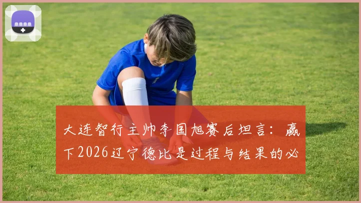 大连智行主帅李国旭赛后坦言：赢下2026辽宁德比是过程与结果的必然，全队上下信念坚定