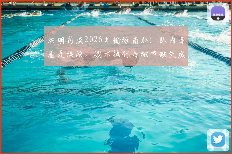 洪明甫谈2026年输给南非:队内矛盾是误读,战术执行与细节缺失成比赛关键因素