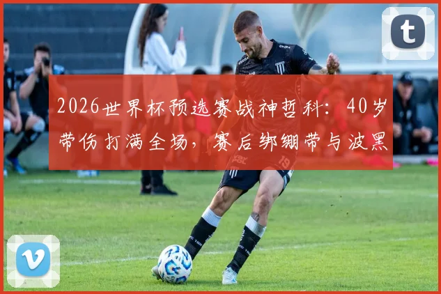 2026世界杯预选赛战神哲科：40岁带伤打满全场，赛后绑绷带与波黑全队疯狂庆祝晋级