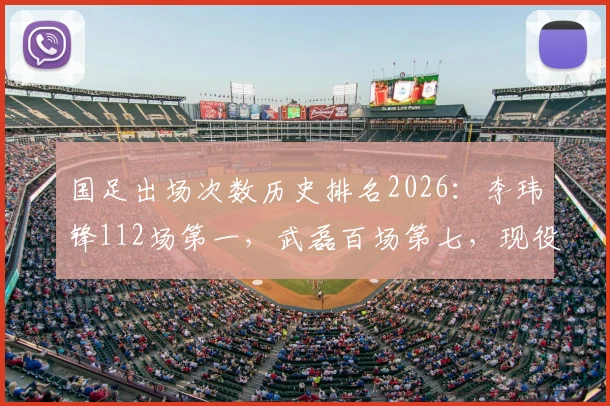 国足出场次数历史排名2026:李玮锋112场第一,武磊百场第七,现役国脚谁有望冲击纪录?